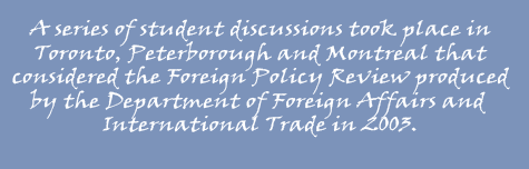  A series of student discussions took place in Toronto, Peterborough and Montreal that considered the Foreign Policy Review produced by the Department of Foreign Affairs and International Trade in 2003.